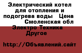 Электрический котел для отопления и подогрева воды › Цена ­ 10 000 - Смоленская обл. Электро-Техника » Другое   